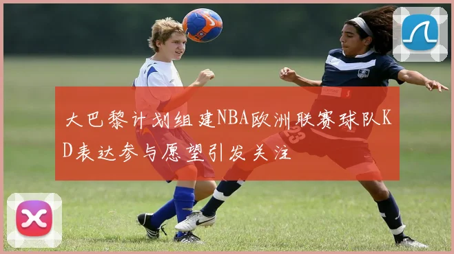 大巴黎计划组建NBA欧洲联赛球队KD表达参与愿望引发关注