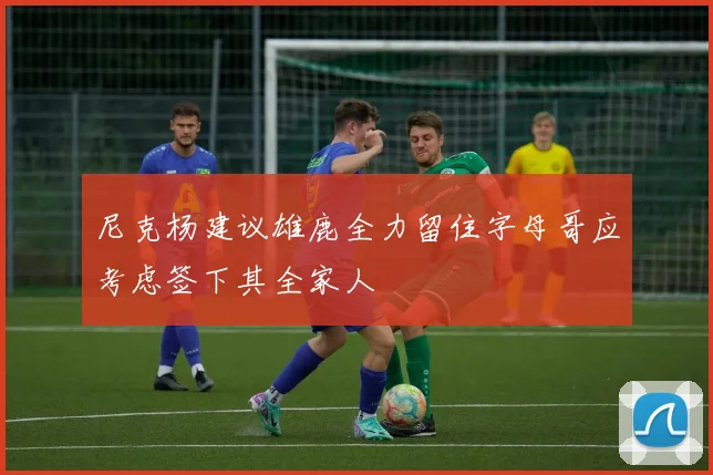 尼克杨建议雄鹿全力留住字母哥应考虑签下其全家人