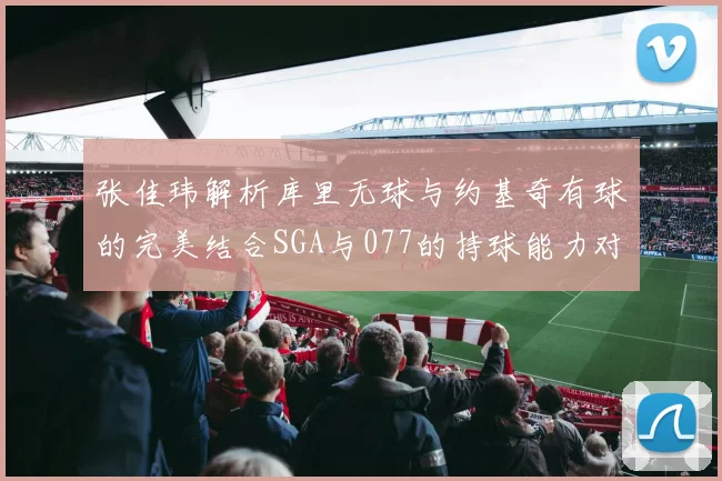 张佳玮解析库里无球与约基奇有球的完美结合SGA与077的持球能力对比文班的防守实力分析