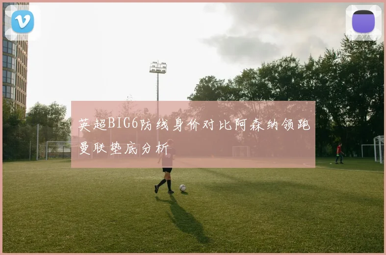 英超BIG6防线身价对比阿森纳领跑曼联垫底分析