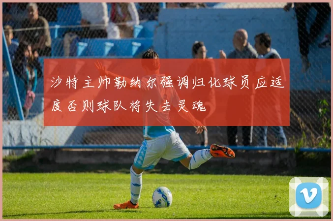 沙特主帅勒纳尔强调归化球员应适度否则球队将失去灵魂