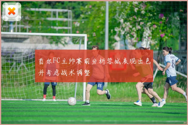 首尔FC主帅赛前分析蓉城表现出色并考虑战术调整