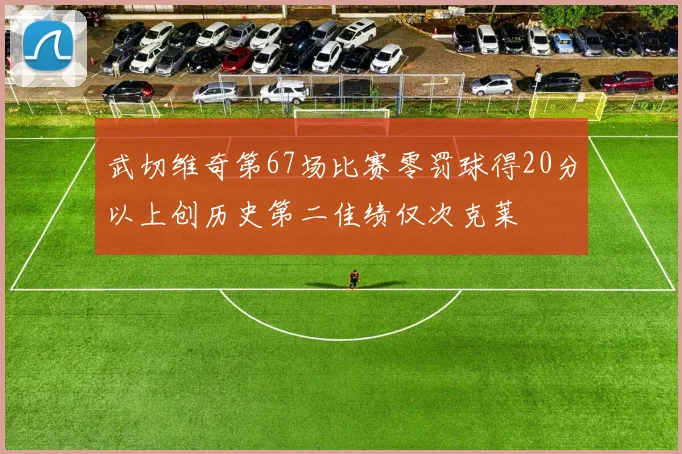 武切维奇第67场比赛零罚球得20分以上创历史第二佳绩仅次克莱