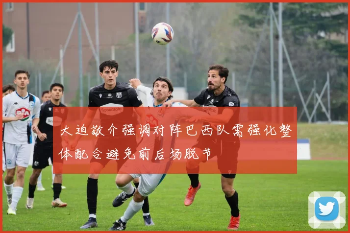 大迫敬介强调对阵巴西队需强化整体配合避免前后场脱节