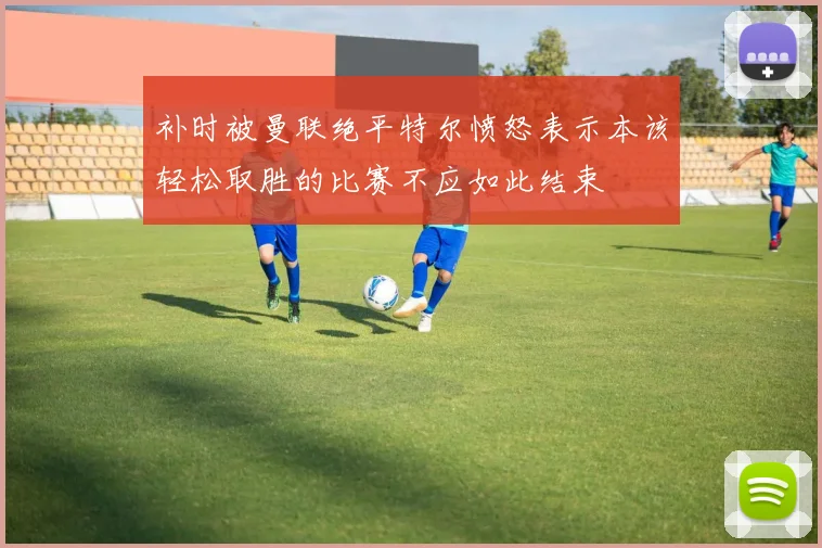 补时被曼联绝平特尔愤怒表示本该轻松取胜的比赛不应如此结束