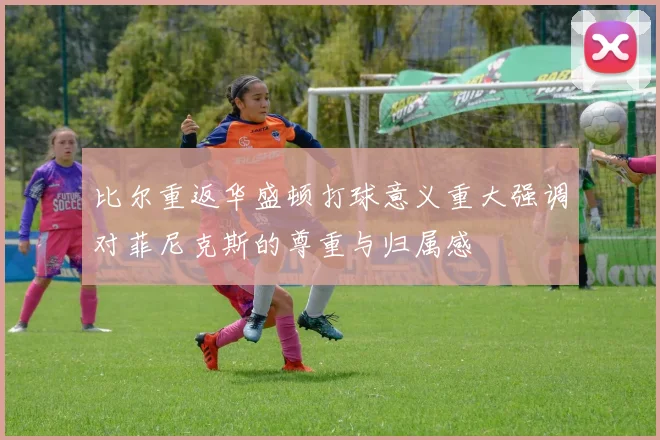 比尔重返华盛顿打球意义重大强调对菲尼克斯的尊重与归属感