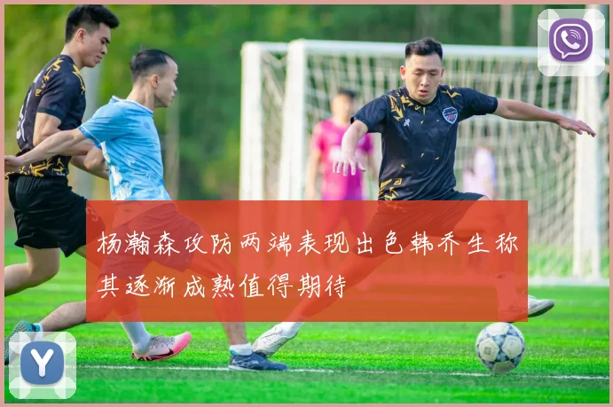 杨瀚森攻防两端表现出色韩乔生称其逐渐成熟值得期待