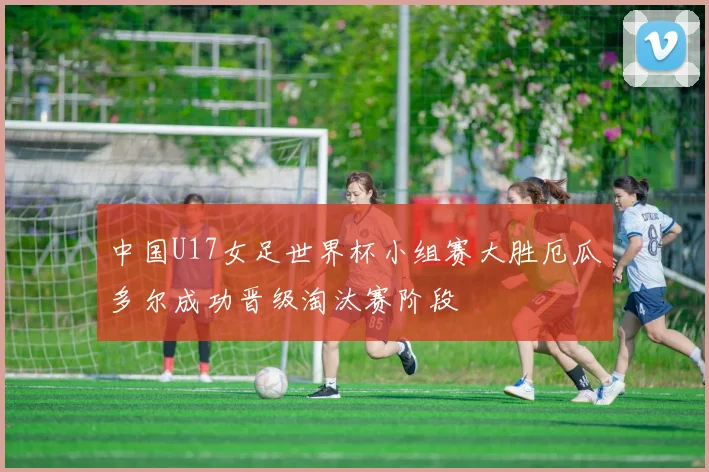 中国U17女足世界杯小组赛大胜厄瓜多尔成功晋级淘汰赛阶段