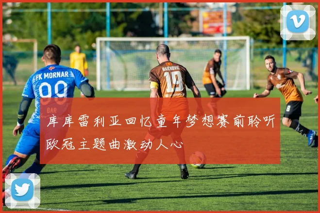 库库雷利亚回忆童年梦想赛前聆听欧冠主题曲激动人心