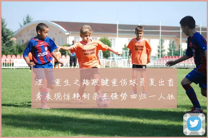 涅槃重生之路跟腱重伤球员复出首秀表现惊艳耐杀王强势回归一人独得30分以上