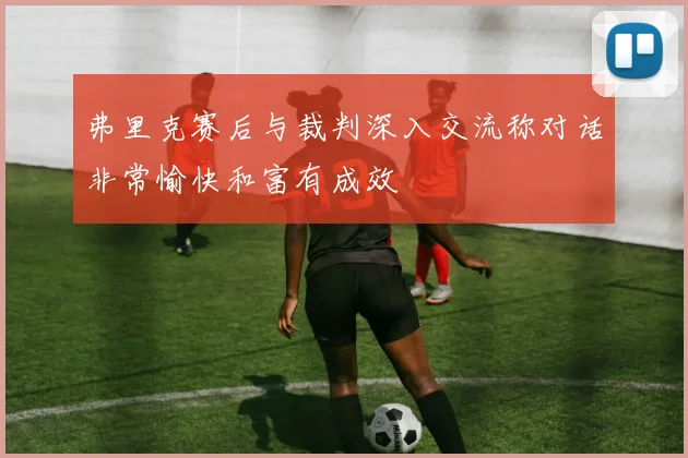 弗里克赛后与裁判深入交流称对话非常愉快和富有成效