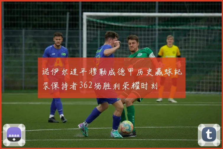 诺伊尔追平穆勒成德甲历史赢球纪录保持者362场胜利荣耀时刻