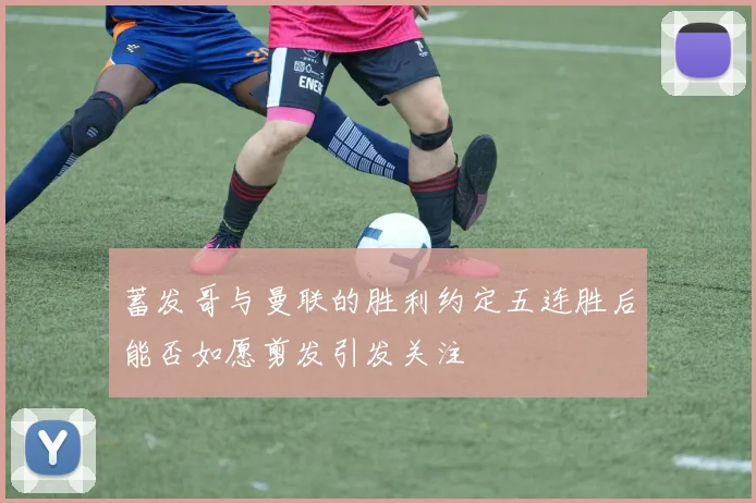蓄发哥与曼联的胜利约定五连胜后能否如愿剪发引发关注