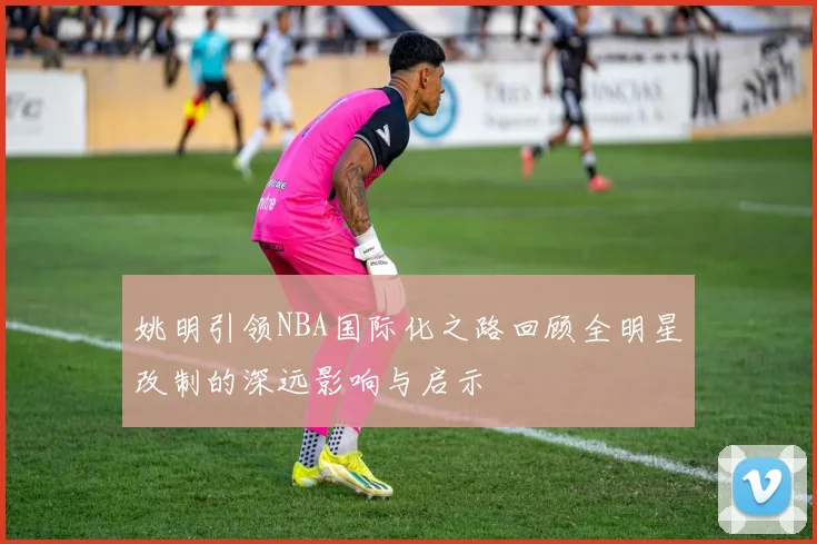姚明引领NBA国际化之路回顾全明星改制的深远影响与启示