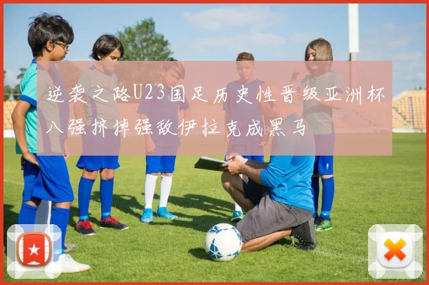 逆袭之路U23国足历史性晋级亚洲杯八强挤掉强敌伊拉克成黑马