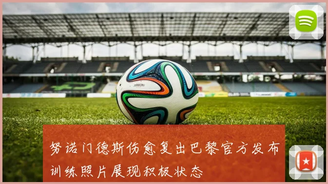 努诺门德斯伤愈复出巴黎官方发布训练照片展现积极状态