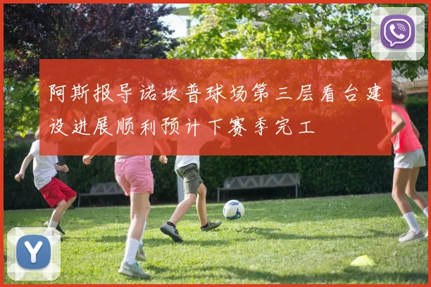 阿斯报导诺坎普球场第三层看台建设进展顺利预计下赛季完工