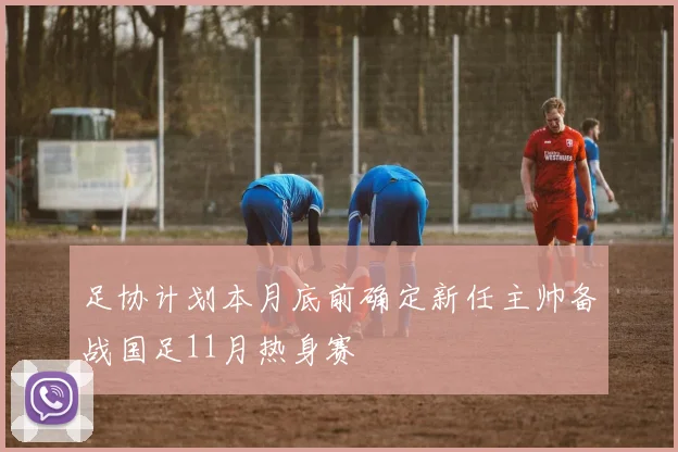 足协计划本月底前确定新任主帅备战国足11月热身赛
