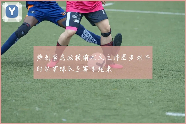 热刺紧急救援前尤文主帅图多尔临时执掌球队至赛季结束