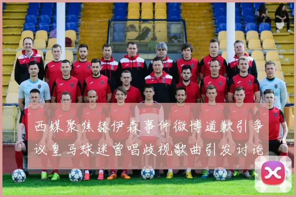 西媒聚焦赫伊森事件微博道歉引争议皇马球迷曾唱歧视歌曲引发讨论