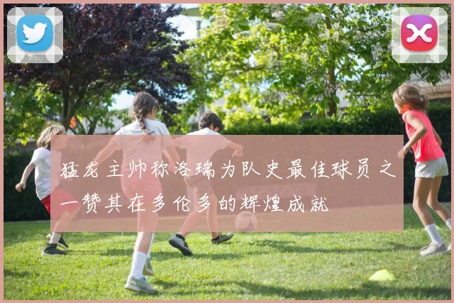 猛龙主帅称洛瑞为队史最佳球员之一赞其在多伦多的辉煌成就