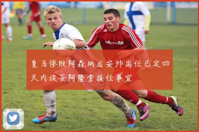 皇马惨败阿森纳后安帅离任已定四天内谈妥阿隆索接任事宜