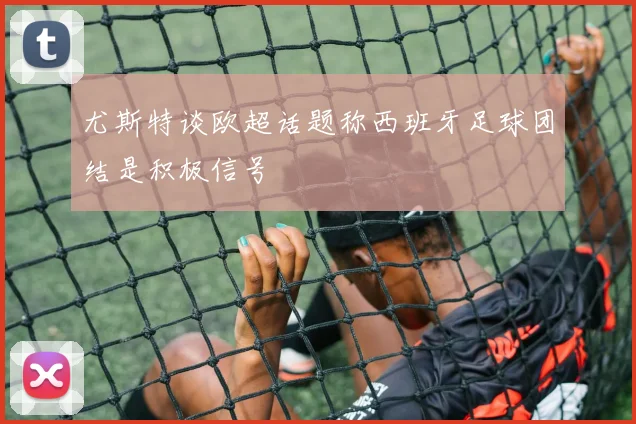尤斯特谈欧超话题称西班牙足球团结是积极信号